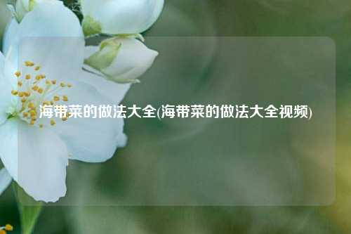 海带菜的做法大全(海带菜的做法大全视频)