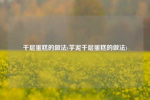 千层蛋糕的做法(芋泥千层蛋糕的做法)